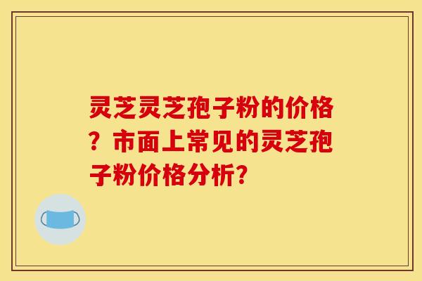 灵芝灵芝孢子粉的价格?市面上常见的灵芝孢子粉价格分析?