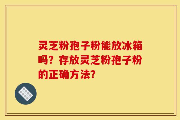 灵芝粉孢子粉能放冰箱吗?存放灵芝粉孢子粉的正确方法?