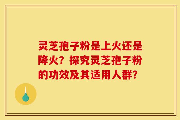 灵芝孢子粉是上火还是降火？探究灵芝孢子粉的功效及其适用人群？