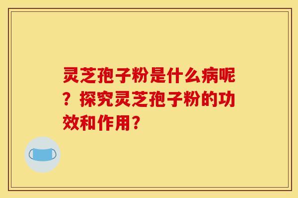 灵芝孢子粉是什么病呢?探究灵芝孢子粉的功效和作用?