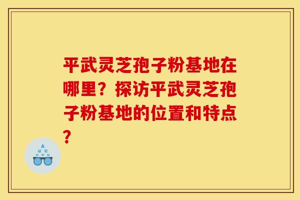 平武灵芝孢子粉基地在哪里?探访平武灵芝孢子粉基地的位置和特点?