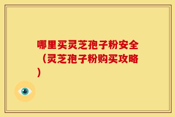 哪里买灵芝孢子粉安全(灵芝孢子粉购买攻略)