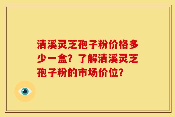 清溪灵芝孢子粉价格多少一盒？了解清溪灵芝孢子粉的市场价位？