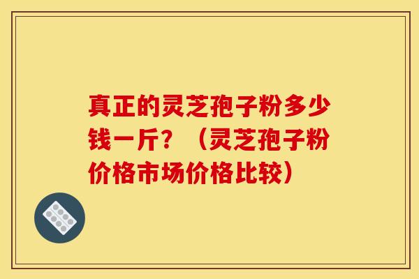 真正的灵芝孢子粉多少钱一斤?(灵芝孢子粉价格市场价格比较)