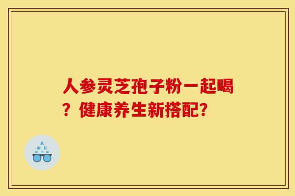 人参灵芝孢子粉一起喝?健康养生新搭配?