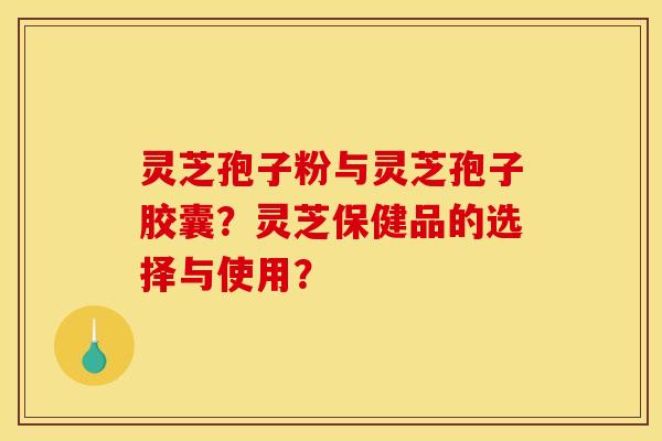 灵芝孢子粉与灵芝孢子胶囊?灵芝保健品的选择与使用?