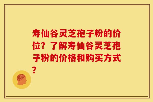 寿仙谷灵芝孢子粉的价位?了解寿仙谷灵芝孢子粉的价格和购买方式?