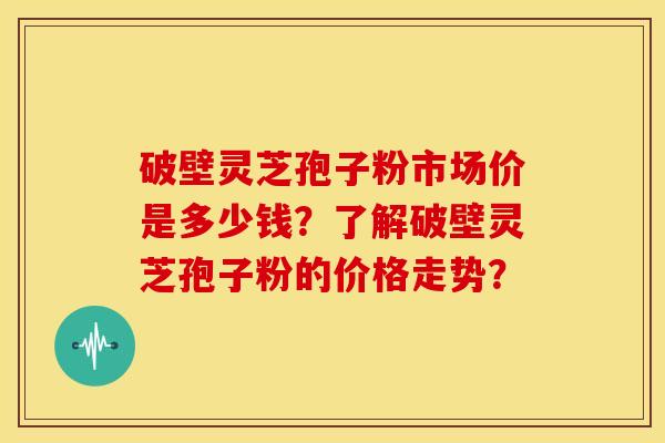 破壁灵芝孢子粉市场价是多少钱？了解破壁灵芝孢子粉的价格走势？