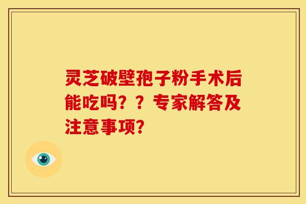灵芝破壁孢子粉手术后能吃吗？？专家解答及注意事项？