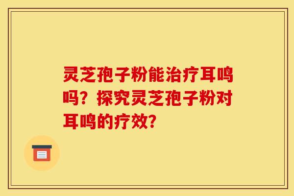 灵芝孢子粉能治疗耳鸣吗?探究灵芝孢子粉对耳鸣的疗效?