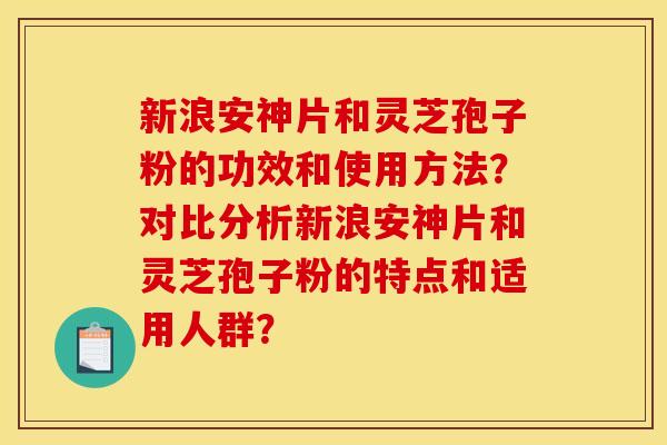 新浪安神片和灵芝孢子粉的功效和使用方法？对比分析新浪安神片和灵芝孢子粉的特点和适用人群？