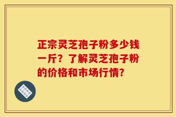 正宗灵芝孢子粉多少钱一斤?了解灵芝孢子粉的价格和市场行情?