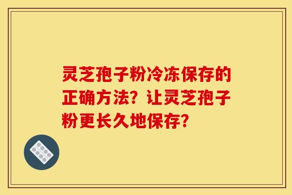 灵芝孢子粉冷冻保存的正确方法?让灵芝孢子粉更长久地保存?