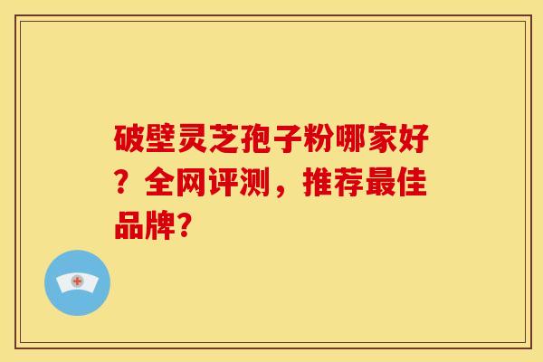 破壁灵芝孢子粉哪家好?全网评测,推荐最佳品牌?