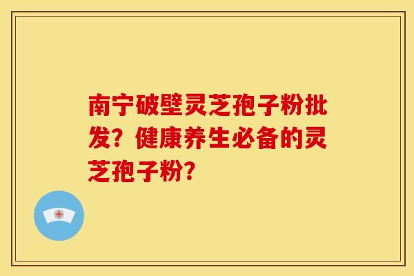 南宁破壁灵芝孢子粉批发?健康养生必备的灵芝孢子粉?