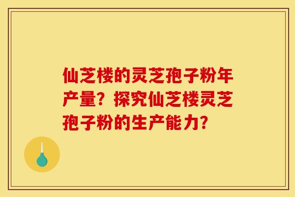 仙芝楼的灵芝孢子粉年产量?探究仙芝楼灵芝孢子粉的生产能力?