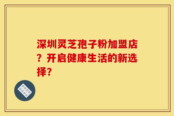 深圳灵芝孢子粉加盟店？开启健康生活的新选择？