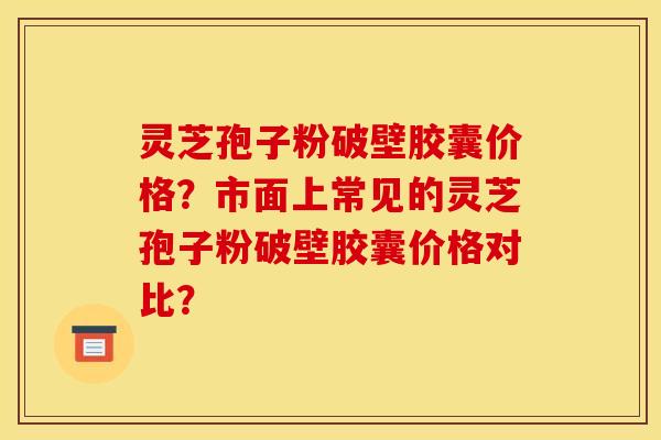 灵芝孢子粉破壁胶囊价格?市面上常见的灵芝孢子粉破壁胶囊价格对比?