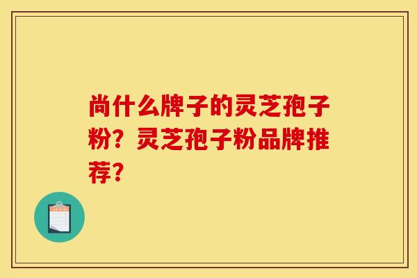 尚什么牌子的灵芝孢子粉?灵芝孢子粉品牌推荐?
