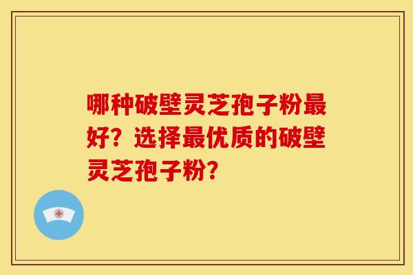 哪种破壁灵芝孢子粉最好？选择最优质的破壁灵芝孢子粉？