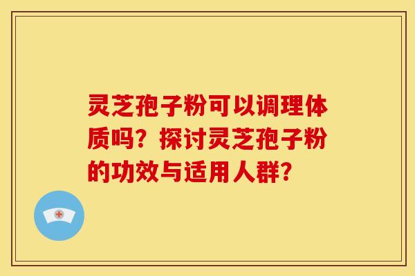 灵芝孢子粉可以调理体质吗?探讨灵芝孢子粉的功效与适用人群?