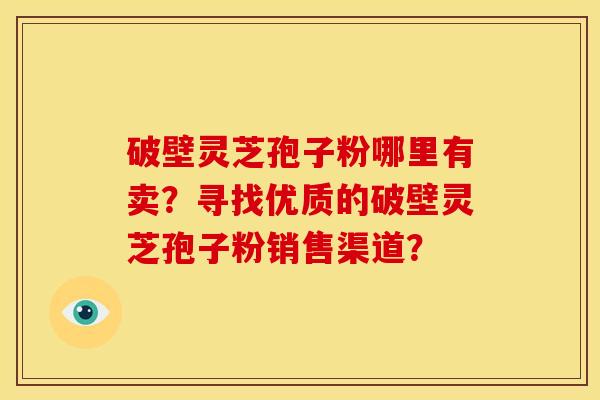 破壁灵芝孢子粉哪里有卖？寻找优质的破壁灵芝孢子粉销售渠道？