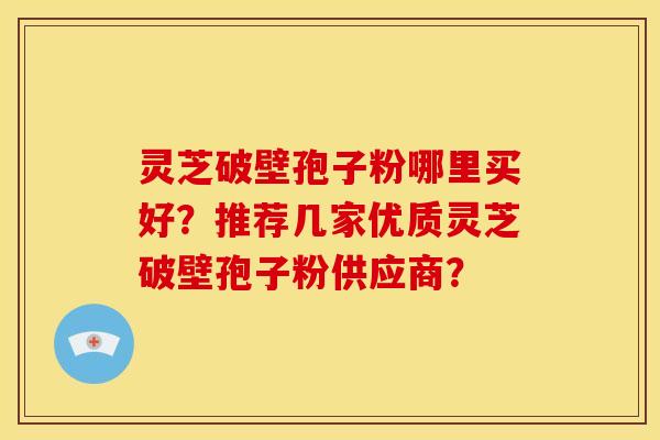 灵芝破壁孢子粉哪里买好？推荐几家优质灵芝破壁孢子粉供应商？