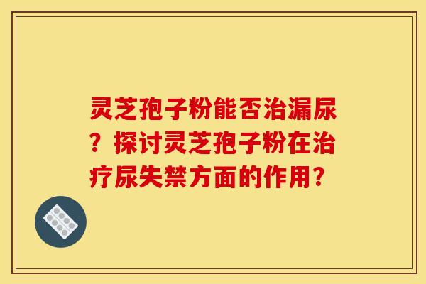 灵芝孢子粉能否治漏尿？探讨灵芝孢子粉在治疗尿失禁方面的作用？