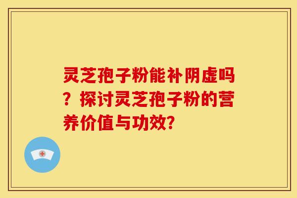 灵芝孢子粉能补阴虚吗？探讨灵芝孢子粉的营养价值与功效？