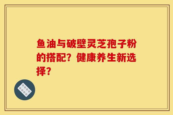 鱼油与破壁灵芝孢子粉的搭配?健康养生新选择?