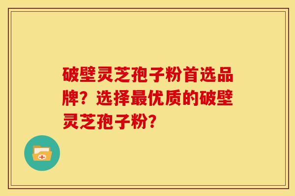 破壁灵芝孢子粉首选品牌？选择最优质的破壁灵芝孢子粉？