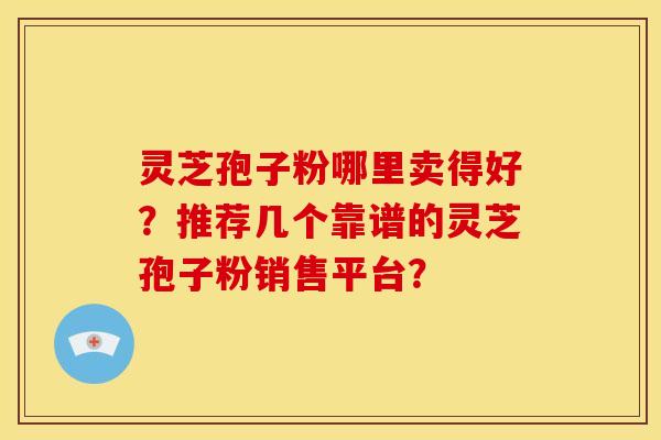 灵芝孢子粉哪里卖得好?推荐几个靠谱的灵芝孢子粉销售平台?