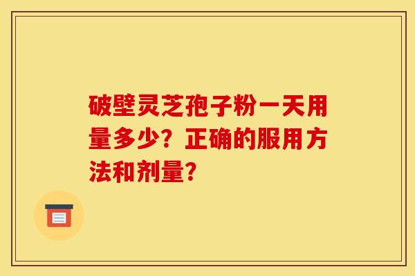 破壁灵芝孢子粉一天用量多少?正确的服用方法和剂量?