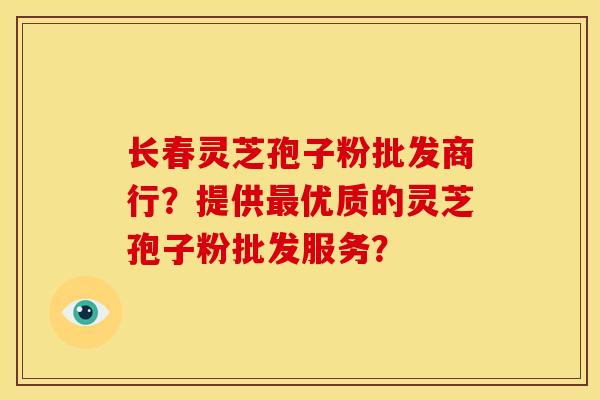 长春灵芝孢子粉批发商行？提供最优质的灵芝孢子粉批发服务？