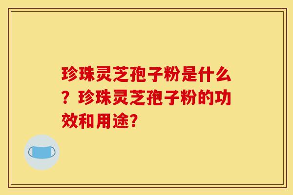 珍珠灵芝孢子粉是什么?珍珠灵芝孢子粉的功效和用途?