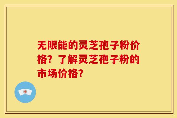 无限能的灵芝孢子粉价格?了解灵芝孢子粉的市场价格?