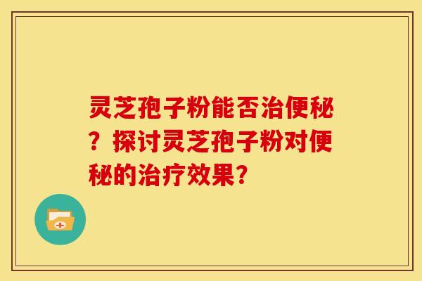 灵芝孢子粉能否治便秘？探讨灵芝孢子粉对便秘的治疗效果？