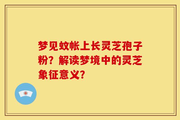 梦见蚊帐上长灵芝孢子粉?解读梦境中的灵芝象征意义?