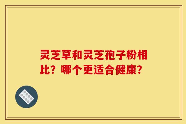 灵芝草和灵芝孢子粉相比？哪个更适合健康？