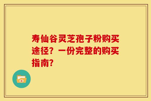 寿仙谷灵芝孢子粉购买途径?一份完整的购买指南?