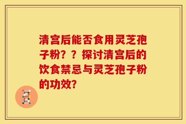 清宫后能否食用灵芝孢子粉??探讨清宫后的饮食禁忌与灵芝孢子粉的功效?