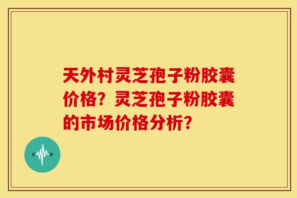 天外村灵芝孢子粉胶囊价格?灵芝孢子粉胶囊的市场价格分析?