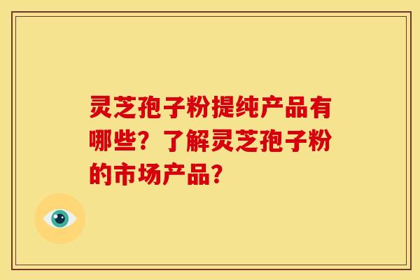 灵芝孢子粉提纯产品有哪些？了解灵芝孢子粉的市场产品？