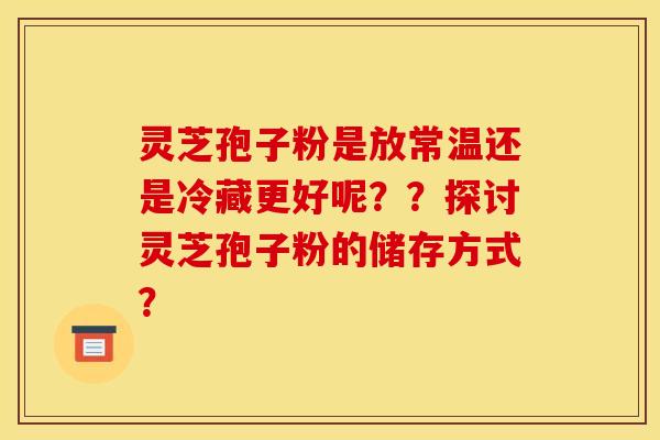 灵芝孢子粉是放常温还是冷藏更好呢？？探讨灵芝孢子粉的储存方式？