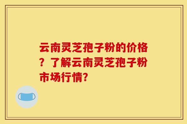 云南灵芝孢子粉的价格?了解云南灵芝孢子粉市场行情?