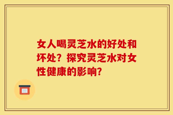 女人喝灵芝水的好处和坏处?探究灵芝水对女性健康的影响?