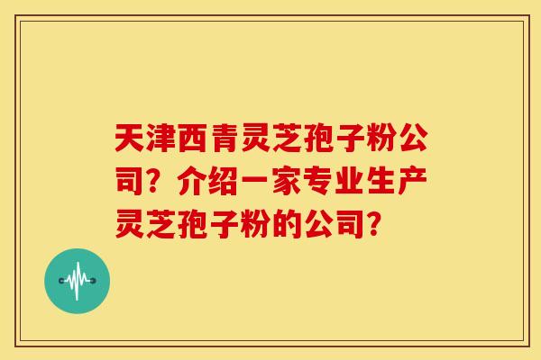 天津西青灵芝孢子粉公司？介绍一家专业生产灵芝孢子粉的公司？