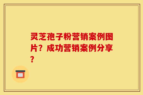 灵芝孢子粉营销案例图片?成功营销案例分享?