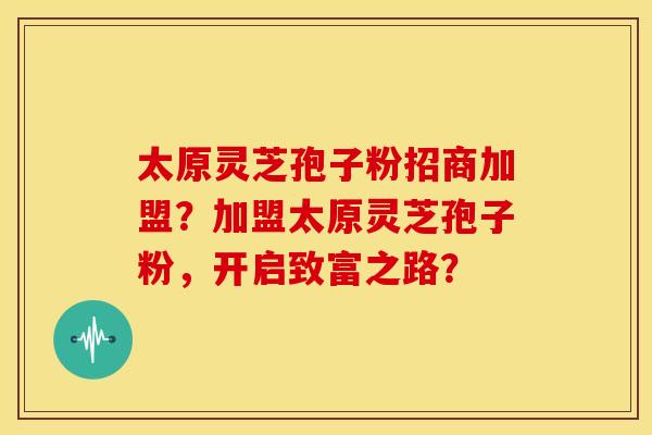 太原灵芝孢子粉招商加盟?加盟太原灵芝孢子粉,开启致富之路?