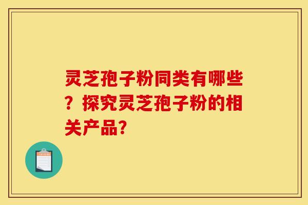 灵芝孢子粉同类有哪些?探究灵芝孢子粉的相关产品?